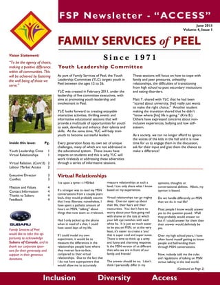 FSP Newsletter - “ACCESS”
Vision Statement:
“To be the agency of choice,
making a positive difference
within all communities. This
will be achieved by fostering
the well being of those we
serve.”
June 2011
Volume 4, Issue 1
Inclusion Diversity Access
Virtual Relationships
measure relationships at such a
level, I can only share what I know
based on my experiences.
Virtual relationships can go mighty
deep. One can open up about
their life, their fears and their
insecurities. You don‟t have to
worry about your face going red
with shame or the rate at which
your left eye twitches with each
white lie. It is just so much easier
to be you on MSN, or at the very
least, it‟s easier to create a „you‟
that is super cool and super suave.
There is time to think up a witty
and funny and charming response.
Is the MSN version of us different
than who we are in front of our
family and friends?
The answer should be no. I don‟t
think I personally differ in my
1ce upon a tyme—i MSNed
If a stranger was to read my MSN
conversations from a couple years
back, they would probably assume
that I was illiterate; nonetheless, I
have spent a pathetic amount of
hours on MSN, “talking” about
things that now seem so irrelevant.
Had I only picked up the phone
when in need of a chat, I could
have saved days of my life.
If I could model my own
experiment, it would be to
measure the differences in the
relationships people have where
they interact face-to-face,
compared to their virtual
relationships. Due to the fact that
I do not have superpowers that
would allow me to accurately
opinions, thoughts or
conversational abilities. Albeit, my
opinion is biased.
Do we handle differently on MSN
than we do in real life?
Most people I know would answer
yes to the question posed. Well
they probably would answer no
but if I could answer for them then
their answer would definitely be
yes.
Over my high school years, I have
often found myself getting to know
people and befriending them
through MSN conversations.
Now, nobody told me the rules
and regulations of talking on MSN
versus talking in the real world.
(Continued on Page 2)
Family Services of Peel
would like to take this op-
portunity to acknowledge
Subaru of Canada, and to
thank our corporate spon-
sors for their generosity and
support in their generous
donations.
Inside this issue: Pg.
Youth Leadership Cmte 1
Virtual Relationships 1
Virtual Relation. (Cont‟d) 2
Labour Market Access 2
Executive Director 3
Conflict 3
Mission and Values 4
Contact Information 4
Thanks to Subaru 4
Feedback 4
Youth Leadership Committee
These sessions will focus on how to cope with
family and peer pressures, unhealthy
relationships, the difficulties of transitioning
from high school to post secondary institutions
and eating disorders.
Matt T. shared with YLC that he had been
“scared about university, [he] really just wants
to make the right choice.” Another student
making the transition shared that he didn‟t
“know where [his] life is going.” (Kris B.)
Others have expressed concerns about non-
inclusive experiences, bullying and low self-
esteem.
As a society, we can no longer afford to ignore
the voices of the kids in the hall and it is now
time for us to engage them in the discussion,
ask for their input and give them the chance to
make a difference!
As part of Family Services of Peel, the Youth
Leadership Committee (YLC) targets youth in
Peel between the ages 12 to 26.
YLC was created in February 2011, under the
leadership of five committee executives, with
aims at promoting youth leadership and
involvement in Peel.
YLC looks forward to creating enjoyable
interactive activities, thrilling events and
informative educational sessions that will
provide a multitude of opportunities for youth
to seek, develop and enhance their talents and
skills. At the same time, YLC will help train
youth to become successful leaders.
Every generation faces its own set of unique
challenges, many of which are not addressed in
the educational system. These issues have
impacts on students and this is why YLC will
work tirelessly at addressing these adversities
through a series of informative sessions.
 