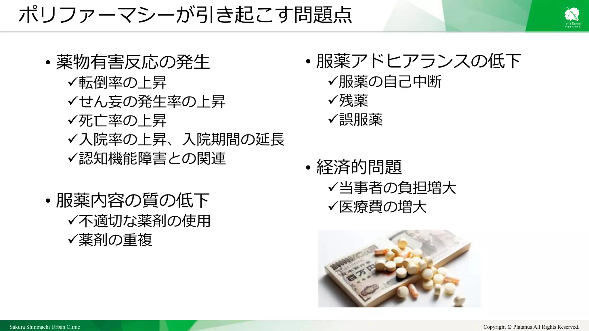 Sakura Shinmachi Urban Clinic Copyright © Platanus All Rights Reserved.
• 薬物有害反応の発生
転倒率の上昇
せん妄の発生率の上昇
死亡率の上昇
入院率の上昇、入院期間の延長
認知機能障害との関連
• 服薬内容の質の低下
不適切な薬剤の使用
薬剤の重複
ポリファーマシーが引き起こす問題点
• 服薬アドヒアランスの低下
服薬の自己中断
残薬
誤服薬
• 経済的問題
当事者の負担増大
医療費の増大
 