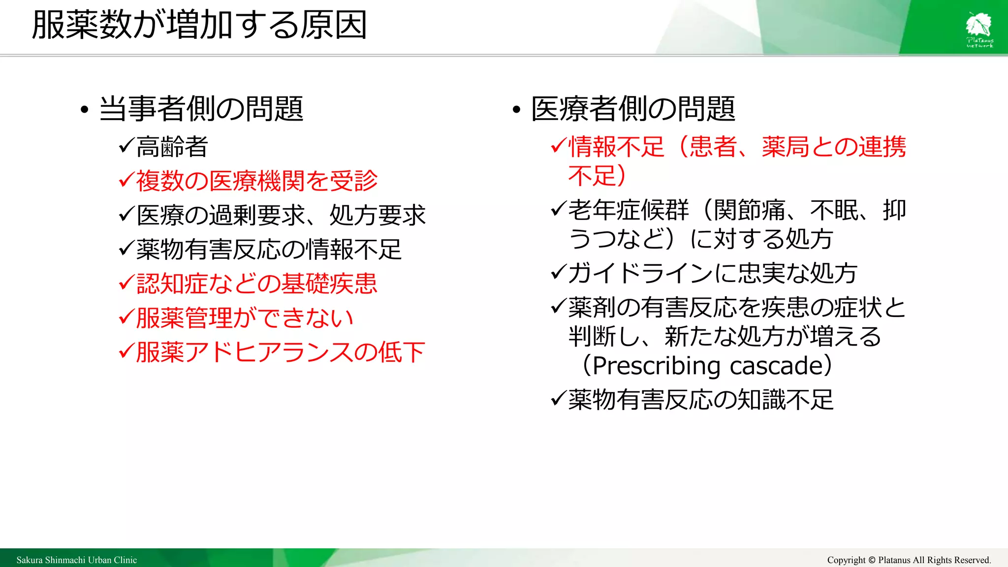 Sakura Shinmachi Urban Clinic Copyright © Platanus All Rights Reserved.
• 医療者側の問題
情報不足（患者、薬局との連携
不足）
老年症候群（関節痛、不眠、抑
うつなど）に対する処方
ガイドラインに忠実な処方
薬剤の有害反応を疾患の症状と
判断し、新たな処方が増える
（Prescribing cascade）
薬物有害反応の知識不足
服薬数が増加する原因
• 当事者側の問題
高齢者
複数の医療機関を受診
医療の過剰要求、処方要求
薬物有害反応の情報不足
認知症などの基礎疾患
服薬管理ができない
服薬アドヒアランスの低下
 