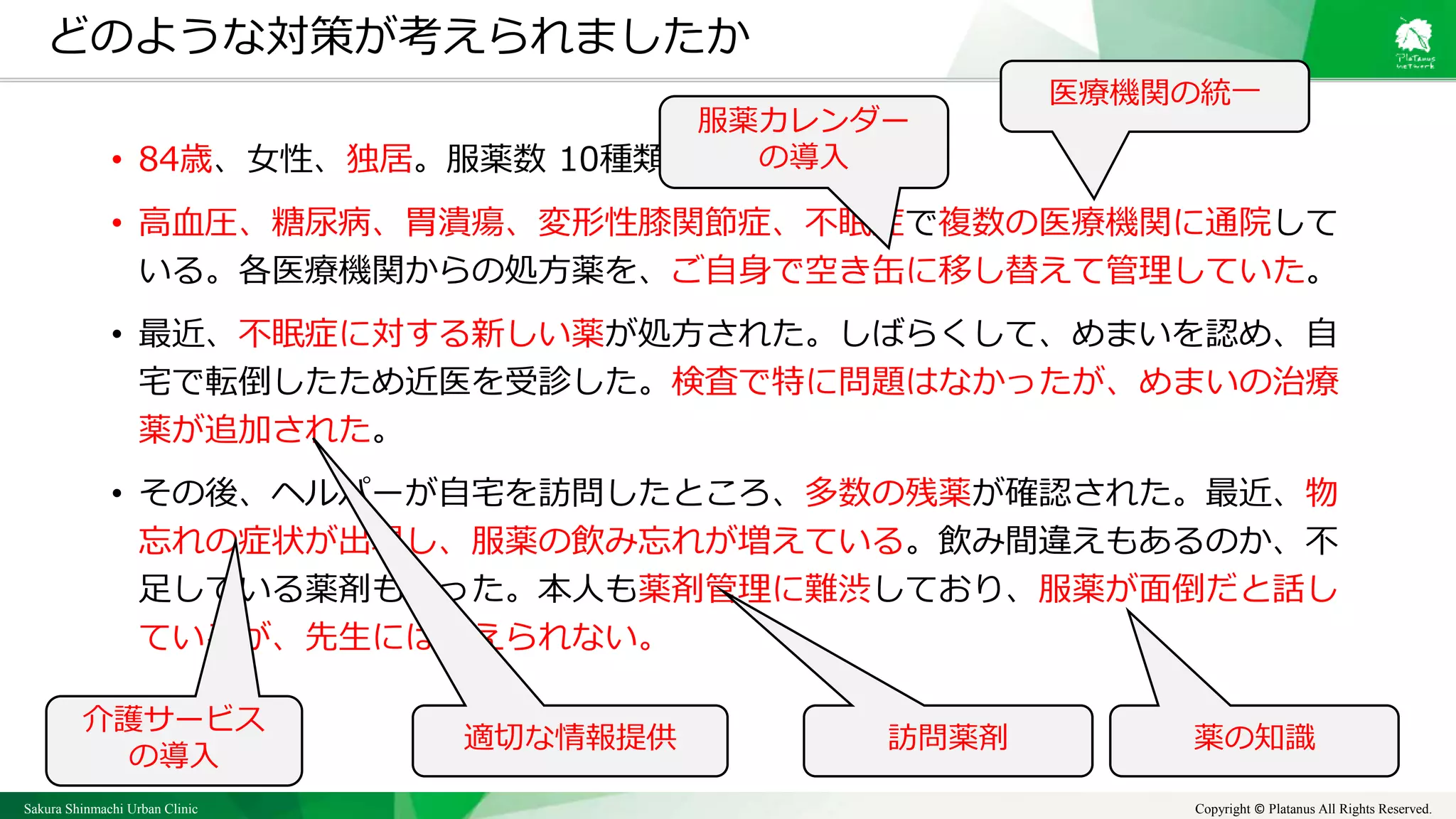 Sakura Shinmachi Urban Clinic Copyright © Platanus All Rights Reserved.
どのような対策が考えられましたか
• 84歳、女性、独居。服薬数 10種類。
• 高血圧、糖尿病、胃潰瘍、変形性膝関節症、不眠症で複数の医療機関に通院して
いる。各医療機関からの処方薬を、ご自身で空き缶に移し替えて管理していた。
• 最近、不眠症に対する新しい薬が処方された。しばらくして、めまいを認め、自
宅で転倒したため近医を受診した。検査で特に問題はなかったが、めまいの治療
薬が追加された。
• その後、ヘルパーが自宅を訪問したところ、多数の残薬が確認された。最近、物
忘れの症状が出現し、服薬の飲み忘れが増えている。飲み間違えもあるのか、不
足している薬剤もあった。本人も薬剤管理に難渋しており、服薬が面倒だと話し
ているが、先生には伝えられない。
医療機関の統一
訪問薬剤
介護サービス
の導入
適切な情報提供
服薬カレンダー
の導入
薬の知識
 