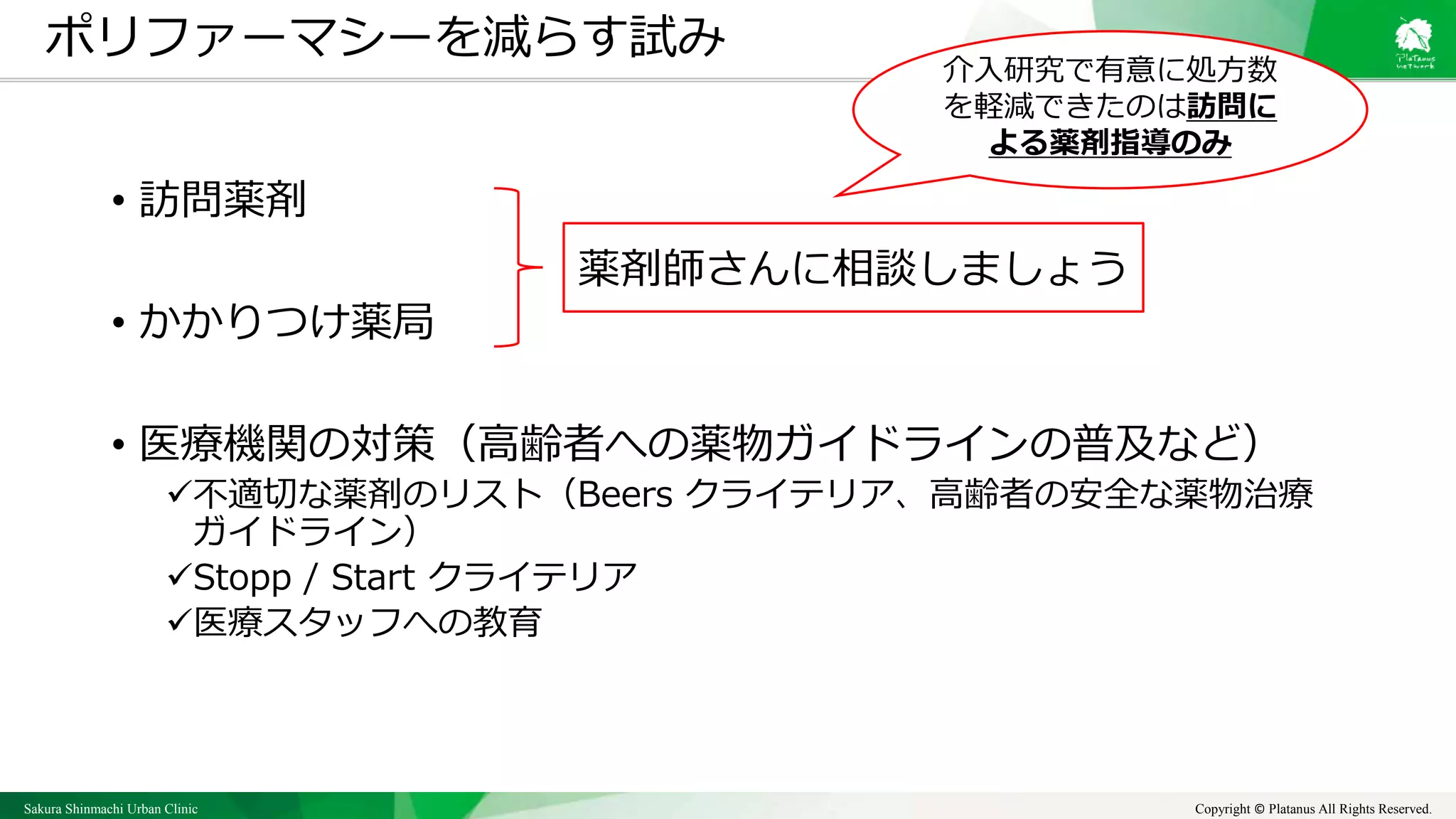 Sakura Shinmachi Urban Clinic Copyright © Platanus All Rights Reserved.
• 訪問薬剤
• かかりつけ薬局
• 医療機関の対策（高齢者への薬物ガイドラインの普及など）
不適切な薬剤のリスト（Beers クライテリア、高齢者の安全な薬物治療
ガイドライン）
Stopp / Start クライテリア
医療スタッフへの教育
ポリファーマシーを減らす試み
薬剤師さんに相談しましょう
介入研究で有意に処方数
を軽減できたのは訪問に
よる薬剤指導のみ
 