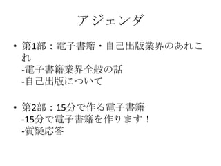 アジェンダ
• 第1部：電子書籍・自己出版業界のあれこ
れ
-電子書籍業界全般の話
-自己出版について
• 第2部：15分で作る電子書籍
-15分で電子書籍を作ります！
-質疑応答

 
