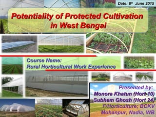 Potentiality of Protected CultivationPotentiality of Protected Cultivation
in West Bengalin West Bengal
Presented by:
Monora Khatun (Hort 10)Monora Khatun (Hort 10)
Subham Ghosh (Hort 24)Subham Ghosh (Hort 24)
F/Horticulture; BCKV
Mohanpur, Nadia, WB
Date: 8Date: 8thth
June 2015June 2015
Course Name:Course Name:
Rural Horticultural Work ExperienceRural Horticultural Work Experience
 