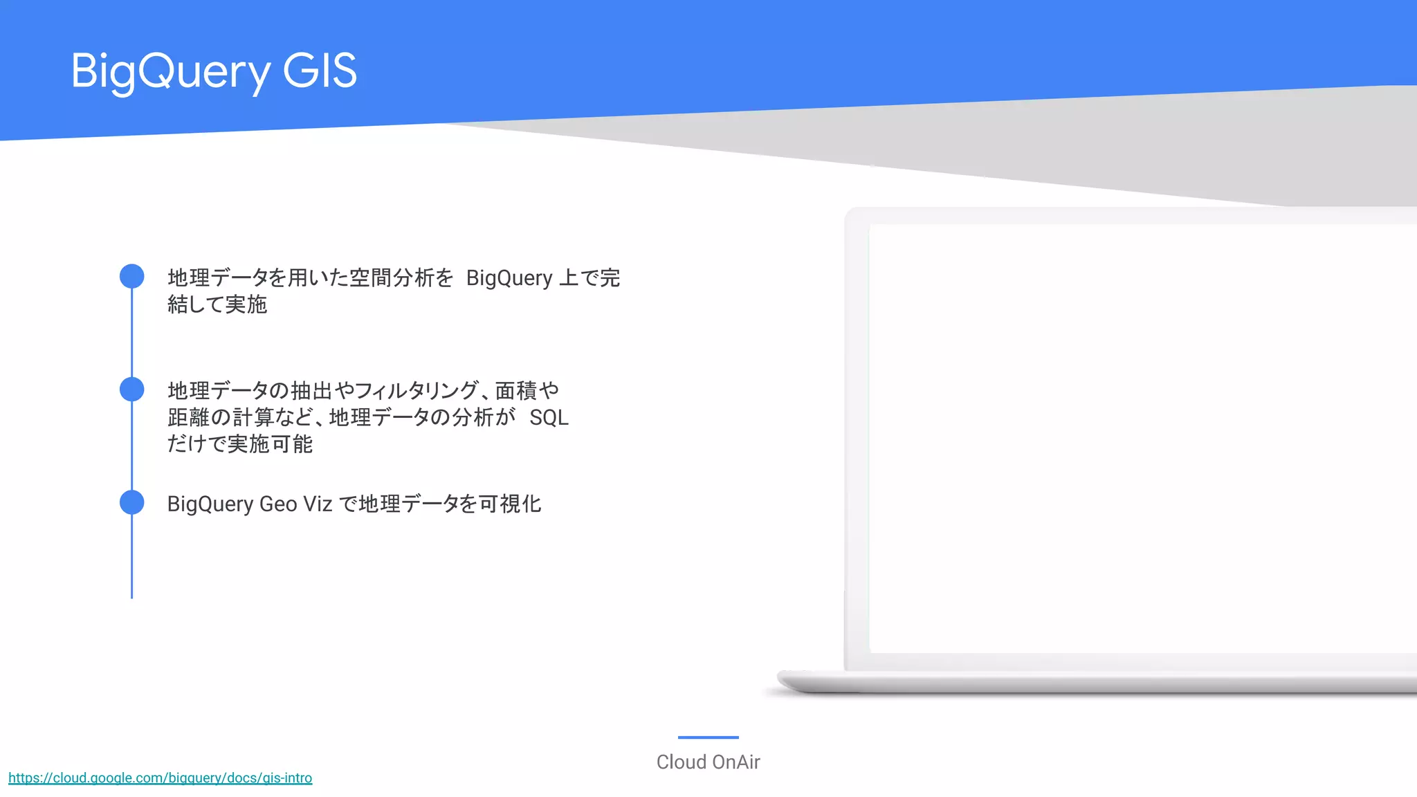 Cloud OnAir
BigQuery GIS
BigQuery Geo Viz で地理データを可視化
地理データの抽出やフィルタリング、面積や
距離の計算など、地理データの分析が SQL
だけで実施可能
地理データを用いた空間分析を BigQuery 上で完
結して実施
https://cloud.google.com/bigquery/docs/gis-intro
 