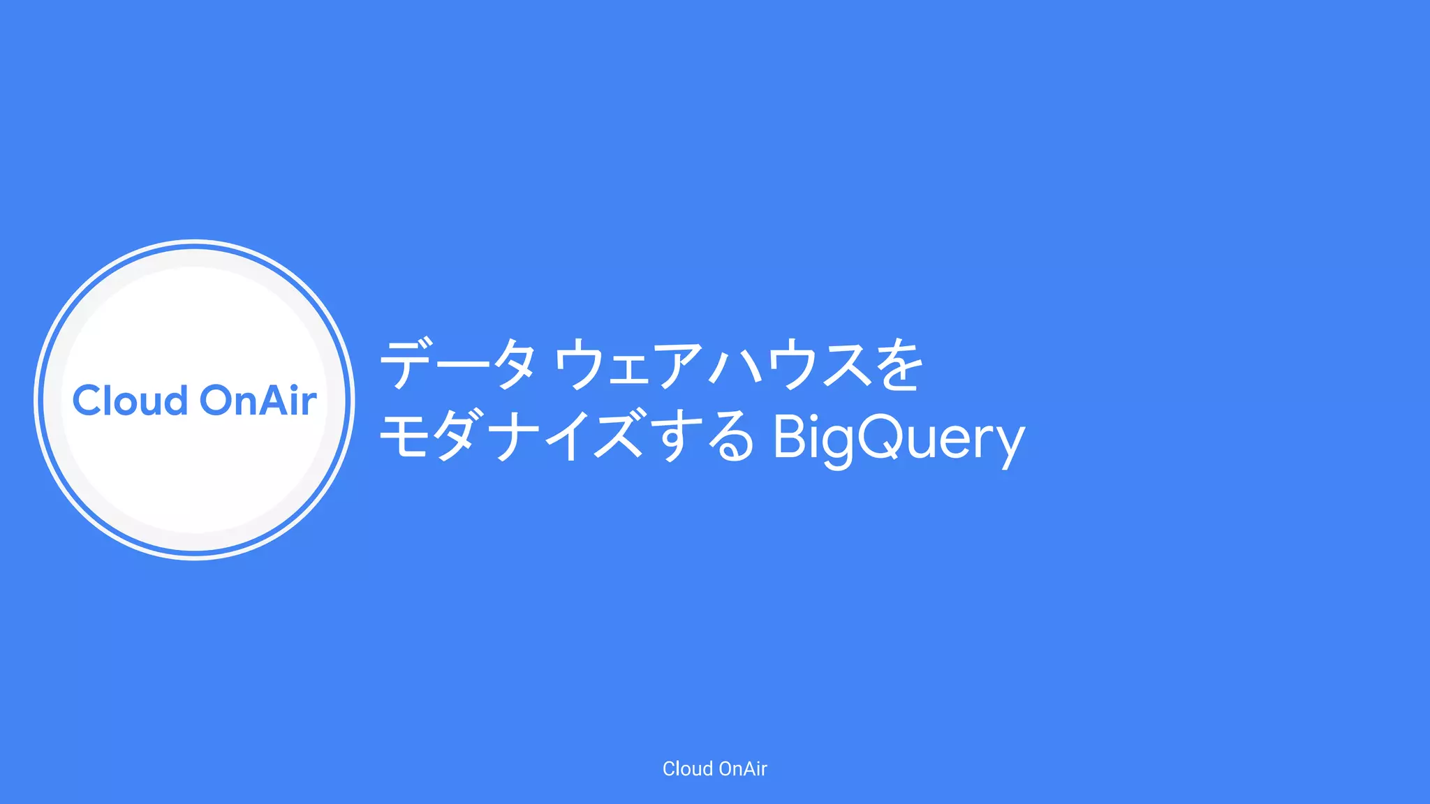 Cloud OnAir
Cloud OnAir
データ ウェアハウスを
モダナイズする BigQuery
 