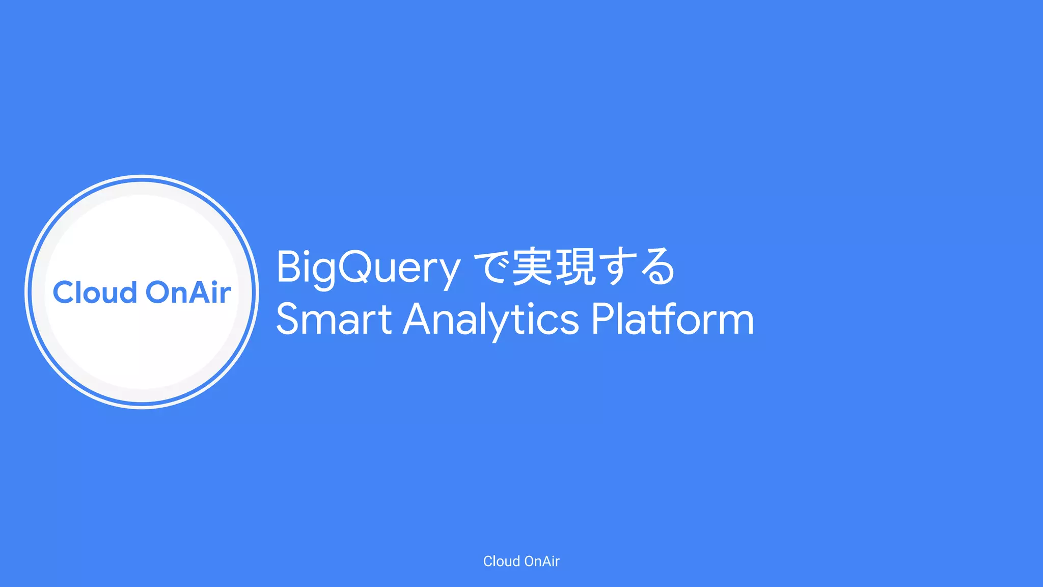 Cloud OnAir
Cloud OnAir
BigQuery で実現する
Smart Analytics Platform
 