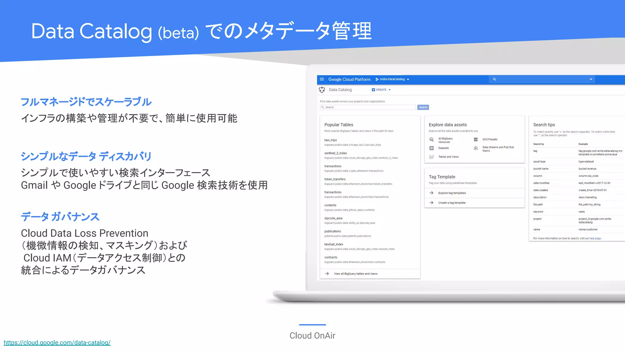 Cloud OnAir
Data Catalog (beta) でのメタデータ管理
フルマネージドでスケーラブル
インフラの構築や管理が不要で、簡単に使用可能
シンプルなデータ ディスカバリ
シンプルで使いやすい検索インターフェース
Gmail や Google ドライブと同じ Google 検索技術を使用
データ ガバナンス
Cloud Data Loss Prevention
（機微情報の検知、マスキング）および
Cloud IAM（データアクセス制御）との
統合によるデータガバナンス
https://cloud.google.com/data-catalog/
 
