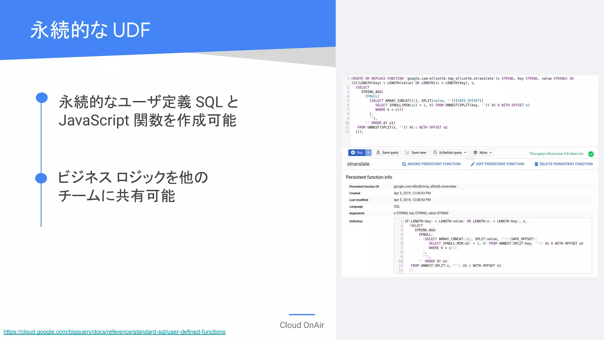 Cloud OnAir
永続的な UDF
永続的なユーザ定義 SQL と
JavaScript 関数を作成可能
ビジネス ロジックを他の
チームに共有可能
https://cloud.google.com/bigquery/docs/reference/standard-sql/user-defined-functions
 