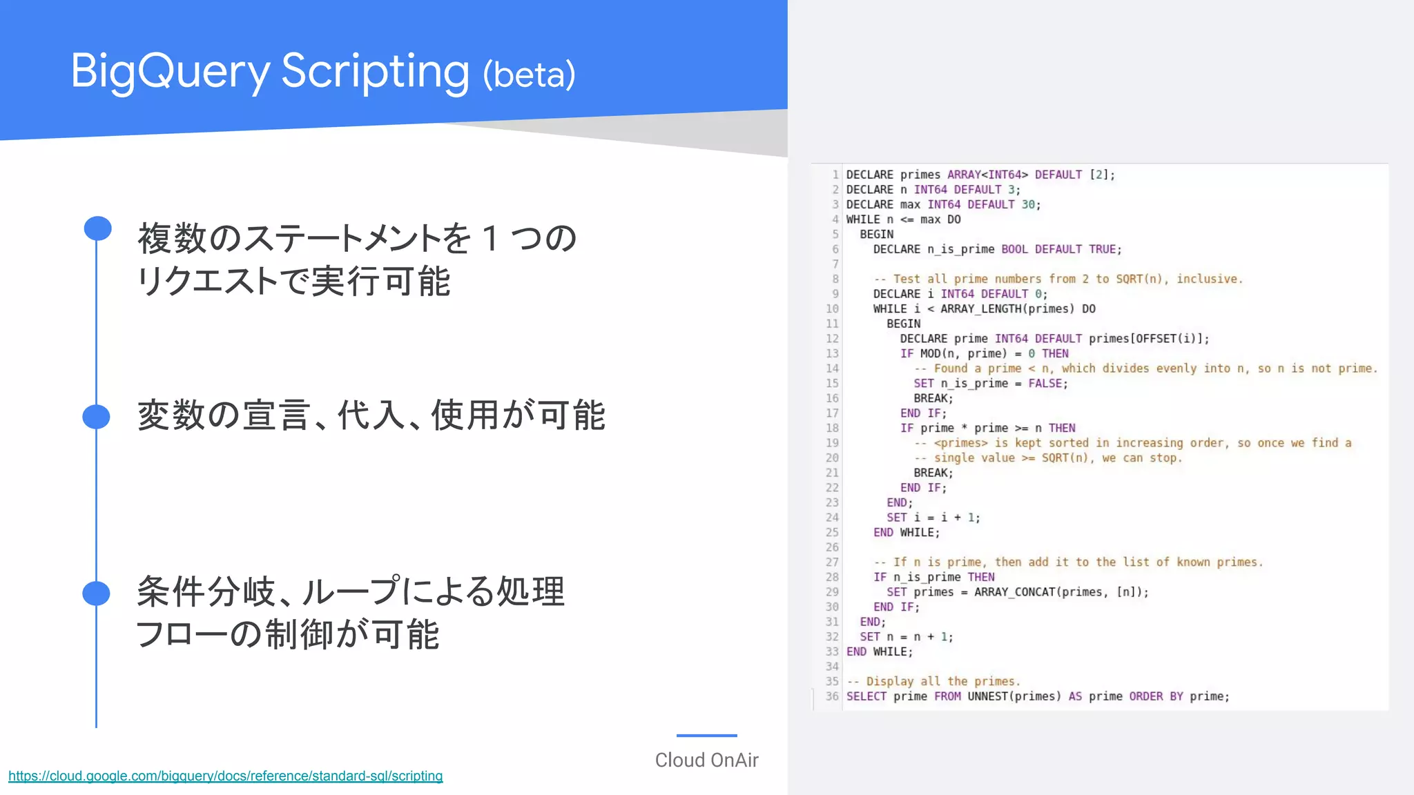 Cloud OnAir
BigQuery Scripting (beta)
複数のステートメントを 1 つの
リクエストで実行可能
変数の宣言、代入、使用が可能
条件分岐、ループによる処理
フローの制御が可能
https://cloud.google.com/bigquery/docs/reference/standard-sql/scripting
 