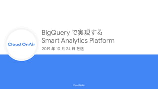 Cloud Onr
Cloud OnAir
Cloud OnAir
BigQuery で実現する
Smart Analytics Platform
2019 年 10 月 24 日 放送
 