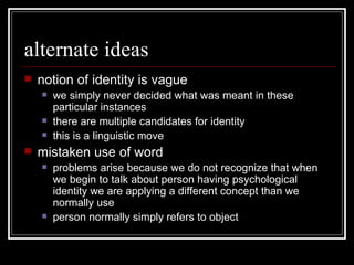 alternate ideas notion of identity is vague we simply never decided what was meant in these particular instances there are multiple candidates for identity this is a linguistic move mistaken use of word problems arise because we do not recognize that when we begin to talk about person having psychological identity we are applying a different concept than we normally use person normally simply refers to object 