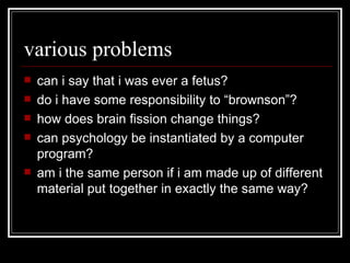 various problems can i say that i was ever a fetus? do i have some responsibility to “brownson”? how does brain fission change things? can psychology be instantiated by a computer program? am i the same person if i am made up of different material put together in exactly the same way? 