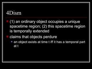 4Dism (1) an ordinary object occupies a unique spacetime region; (2) this spacetime region is temporally extended claims that objects perdure an object exists at time t iff it has a temporal part at t 