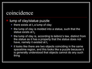 coincidence lump of clay/statue puzzle there exists at t 1  a lump of clay the lump of clay is molded into a statue, such that the statue exists at t 2 the lump of clay is, according to leibniz’s law, distinct from the statue as it has a property that the statue does not have, namely it existed at t 1 it looks like there are two objects coinciding in the same spacetime region, and this looks like a puzzle because it is generally understood that objects cannot do any such thing  