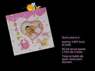 Outra chatice é  mostrar 3.487 fotos do bebê.  Dá nos nervos quando o filho não é nosso.  Todos os bebês são iguais, menos para seus pais.  
