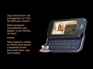 Seja bem sincero: dá pra aguentar ver foto de bebê pelo celular?  Basta perguntar educadamente pra alguém: e seu filhinho, vai bem?  Pronto.  Num segundo o celular ou iPhone será sacado e apontado direto para seus olhos: veja você mesmo. 