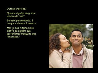 Outras chatices?  Quando alguém pergunta: lembra de mim?  Se está perguntando, é porque a chance é remota.  Mas já não fizemos isso diante de alguém que gostaríamos muuuuito que lembrasse?   