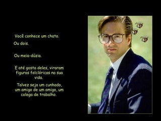 Você conhece um chato.  Ou dois.  Ou meia-dúzia.  E até gosta deles, viraram figuras folclóricas na sua vida.  Talvez seja um cunhado, um amigo de um amigo, um colega de trabalho.   