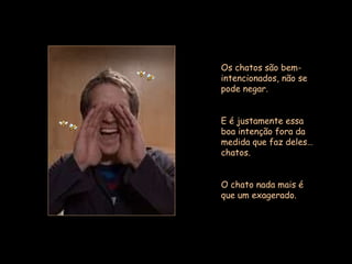 Os chatos são bem-intencionados, não se pode negar.  E é justamente essa boa intenção fora da medida que faz deles… chatos.  O chato nada mais é que um exagerado.  