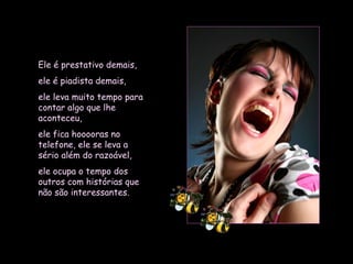 Ele é prestativo demais,  ele é piadista demais,  ele leva muito tempo para contar algo que lhe aconteceu,  ele fica hooooras no telefone, ele se leva a sério além do razoável, ele ocupa o tempo dos outros com histórias que não são interessantes.   
