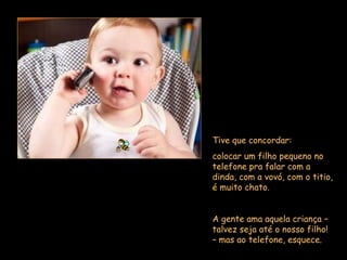 Tive que concordar:  colocar um filho pequeno no telefone pra falar com a dinda, com a vovó, com o titio, é muito chato.  A gente ama aquela criança – talvez seja até o nosso filho! – mas ao telefone, esquece.  