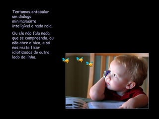 Tentamos entabular um diálogo minimamente inteligível e nada rola.  Ou ele não fala nada que se compreenda, ou não abre o bico, e só nos resta ficar idiotizados do outro lado da linha.  