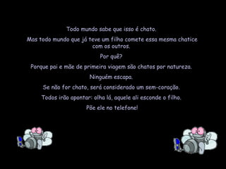 Todo mundo sabe que isso é chato.  Mas todo mundo que já teve um filho comete essa mesma chatice com os outros.  Por quê?  Porque pai e mãe de primeira viagem são chatos por natureza.  Ninguém escapa.  Se não for chato, será considerado um sem-coração.  Todos irão apontar: olha lá, aquele ali esconde o filho.  Põe ele no telefone! 