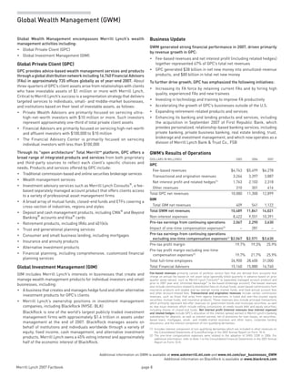 Merrill Lynch 2007 Factbook page 8 
Global Wealth Management (GWM)
Additional information on GWM is available at www.askmerrill.ml.com and www.ml.com/our_businesses_GWM
Additional information on BlackRock is available at www.blackrock.com
Global Wealth Management encompasses Merrill  Lynch’s wealth
management activities including:
Global Private Client (GPC)•	
Global Investment Management (GIM)•	
Global Private Client (GPC)
GPC provides advice-based wealth management services and products
throughaglobaldistributionnetworkincluding16,740FinancialAdvisors
(FAs) in approximately 735 offices globally as of year-end 2007. About
three-quarters of GPC’s client assets arise from relationships with clients
who have investable assets of $1 million or more with Merrill Lynch.
Critical to Merrill Lynch’s success is a segmentation strategy that delivers
targeted services to individuals, small- and middle-market businesses,
and institutions based on their level of investable assets, as follows:
Private Wealth Advisors are primarily focused on servicing ultra-•	
high-net-worth investors with $10 million or more. Such investors
represent approximately one-third of total private client assets
Financial Advisors are primarily focused on servicing high-net-worth•	
and affluent investors with $100,000 to $10 million
The Financial Advisory Center is primarily focused on servicing•	
individual investors with less than $100,000
Through its “open architecture” Total MerrillSM
platform, GPC offers a
broad range of integrated products and services from both proprietary
and third-party sources to reflect each client’s specific choices and
needs. Products and services offered by GPC include:
Tr•	 aditional commission-based and online securities brokerage services
Wealth management services•	
Investment advisory services such as Merrill Lynch Consults•	 ®, a fee-
based separately managed account product that offers clients access
to a variety of professional asset management firms
A broad array of mutual funds, closed-end funds and ETFs covering a•	
cross-section of industries, regions and styles
Deposit and cash management products, including CMA•	 ® and Beyond
Banking® accounts and Visa® cards
Retirement products, including IRAs and 401(k)s•	
Trust and generational planning services•	
Consumer and small business lending, including mortgages•	
Insurance and annuity products•	
Alternative investment products•	
Financial planning, including comprehensive, customized financial•	
planning services
Global Investment Management (GIM)
GIM includes Merrill Lynch’s interests in businesses that create and
manage wealth management products for individual investors and small
businesses, including:
A business that creates and manages hedge fund and other alternative•	
investment products for GPC’s clients
Merrill  Lynch’s ownership positions in investment management•	
companies, including BlackRock (NYSE: BLK)
BlackRock is one of the world’s largest publicly traded investment
management firms with approximately $1.4 trillion in assets under
management at the end of 2007. BlackRock manages assets on
behalf of institutions and individuals worldwide through a variety of
equity, fixed income, cash management, and alternative investment
products. Merrill Lynch owns a 45% voting interest and approximately
half of the economic interest of BlackRock.
Business Update
GWM generated strong financial performance in 2007, driven primarily
by revenue growth in GPC:
Fee-based revenues and net interest profit (including related hedges)•	
together represented 67% of GPC’s total net revenues
GPC generated $38 billion in net new money into annuitized-revenue•	
products, and $80 billion in total net new money
To further drive growth, GPC has emphasized the following initiatives:
Increasing its FA force by retaining current FAs and by hiring high•	
quality, experienced FAs and new trainees
Investing in technology and training to improve FA productivity•	
Accelerating the growth of GPC’s businesses outside of the U.S.•	
Expanding retirement-related products and services•	
Enhancing its banking and lending products and services, including•	
the acquisition in September 2007 of First Republic Bank, which
provides personalized, relationship-based banking services, including
private banking, private business banking, real estate lending, trust,
brokerage and investment management, and which now operates as a
division of Merrill Lynch Bank  Trust Co., FSB
GWM’s Results of Operations
(dollars in millions) 2005 2006 2007
GPC
Fee-based revenues $4,743 $5,499 $6,278
Transactional and origination revenues 3,264 3,397 3,887
Net interest profit and related hedges(1)
1,763 2,103 2,318
Other revenues 310 301 416
Total GPC net revenues 10,080 11,300 12,899
GIM
Total GIM net revenues 409 541 1,122
Total GWM net revenues 10,489 11,841 14,021
Non-interest expenses 8,422 9,551 10,391
Pre-tax earnings from continuing operations 2,067 2,290 3,630
Impact of one-time compensation expenses(2)
– 281 –
Pre-tax earnings from continuing operations
excluding one-time compensation expenses(2)
$2,067 $2,571 $3,630
Pre-tax profit margin 19.7% 19.3% 25.9%
Pre-tax profit margin excluding one-time
compensation expenses(2)
19.7% 21.7% 25.9%
Total full-time employees 26,900 28,400 31,000
Total Financial Advisors 15,160 15,880 16,740
Fee-based revenues primarily consist of portfolio service fees that are derived from accounts that
charge an annual fee based on net asset value (generally billed quarterly in advance based on prior
quarter asset values), such as Merrill Lynch Consults® (a separately managed account product) and
prior to 2007 year-end, Unlimited Advantage® (a fee-based brokerage account). Fee-based revenues
also include commissions related to distribution fees on mutual funds, asset-based commissions from
insurance products and taxable and tax-exempt money market funds, and fixed annual account fees
and other account-related fees. Transactional and origination revenues include certain commission
revenues, such as those that arise from agency transactions in listed and over-the-counter equity
securities, mutual funds, and insurance products. These revenues also include principal transactions
which primarily represent bid-offer revenues on government bonds and municipal securities, as well
as new issue revenues which include selling concessions on newly issued debt and equity securities,
including shares of closed-end funds. Net interest profit (interest revenues less interest expense)
and related hedges include GPC’s allocation of the interest spread earned in Merrill Lynch’s banking
subsidiaries for deposits, as well as interest earned, net of provisions for loan losses, on securities-
based loans, mortgages, small- and middle-market business and other loans, corporate funding
allocations, and the interest component of non-qualifying derivatives.
(1)	 Includes interest component of non-qualifying derivatives which are included in other revenues on
the Consolidated Statements of (Loss)/Earnings in the 2007 Annual Report on Form 10-K.
(2)	 The one-time compensation expenses were related to the adoption of SFAS 123R in 2006. For
additional information, refer to Note 1 to the Consolidated Financial Statements in the 2007 Annual
Report on Form 10-K.
 