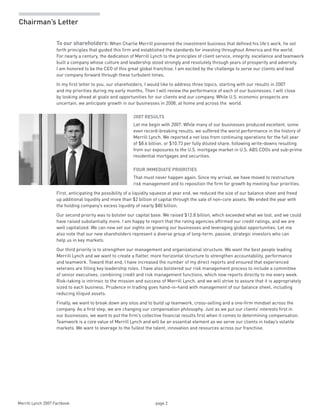 Merrill Lynch 2007 Factbook page 2 
Chairman’s Letter
To our shareholders: When Charlie Merrill pioneered the investment business that defined his life’s work, he set
forth principles that guided this firm and established the standards for investing throughout America and the world.
For nearly a century, the dedication of Merrill Lynch to the principles of client service, integrity, excellence and teamwork
built a company whose culture and leadership stood strongly and resolutely through years of prosperity and adversity.
I am honored to be the CEO of this great global franchise. I am excited by the challenge to serve our clients and lead
our company forward through these turbulent times.
In my first letter to you, our shareholders, I would like to address three topics, starting with our results in 2007
and my priorities during my early months. Then I will review the performance of each of our businesses. I will close
by looking ahead at goals and opportunities for our clients and our company. While U.S. economic prospects are
uncertain, we anticipate growth in our businesses in 2008, at home and across the world.
2007 RESULTS
Let me begin with 2007. While many of our businesses produced excellent, some
even record-breaking results, we suffered the worst performance in the history of
Merrill Lynch. We reported a net loss from continuing operations for the full year
of $8.6 billion, or $10.73 per fully diluted share, following write-downs resulting
from our exposures to the U.S. mortgage market in U.S. ABS CDOs and sub-prime
residential mortgages and securities.
FOUR IMMEDIATE PRIORITIES
That must never happen again. Since my arrival, we have moved to restructure
risk management and to reposition the firm for growth by meeting four priorities.
First, anticipating the possibility of a liquidity squeeze at year end, we reduced the size of our balance sheet and freed
up additional liquidity and more than $2 billion of capital through the sale of non-core assets. We ended the year with
the holding company’s excess liquidity of nearly $80 billion.
Our second priority was to bolster our capital base. We raised $12.8 billion, which exceeded what we lost, and we could
have raised substantially more. I am happy to report that the rating agencies affirmed our credit ratings, and we are
well capitalized. We can now set our sights on growing our businesses and leveraging global opportunities. Let me
also note that our new shareholders represent a diverse group of long-term, passive, strategic investors who can
help us in key markets.
Our third priority is to strengthen our management and organizational structure. We want the best people leading
Merrill Lynch and we want to create a flatter, more horizontal structure to strengthen accountability, performance
and teamwork. Toward that end, I have increased the number of my direct reports and ensured that experienced
veterans are filling key leadership roles. I have also bolstered our risk management process to include a committee
of senior executives, combining credit and risk management functions, which now reports directly to me every week.
Risk-taking is intrinsic to the mission and success of Merrill Lynch, and we will strive to assure that it is appropriately
sized to each business. Prudence in trading goes hand-in-hand with management of our balance sheet, including
reducing illiquid assets.
Finally, we want to break down any silos and to build up teamwork, cross-selling and a one-firm mindset across the
company. As a first step, we are changing our compensation philosophy. Just as we put our clients’ interests first in
our businesses, we want to put the firm’s collective financial results first when it comes to determining compensation.
Teamwork is a core value of Merrill Lynch and will be an essential element as we serve our clients in today’s volatile
markets. We want to leverage to the fullest the talent, innovation and resources across our franchise.
 