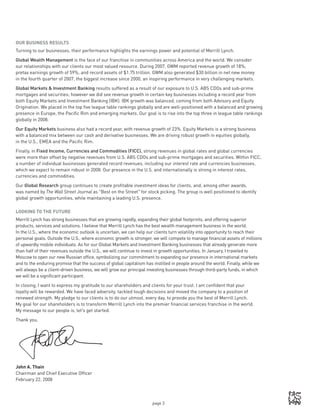 page 3
OUR BUSINESS RESULTS
Turning to our businesses, their performance highlights the earnings power and potential of Merrill Lynch.
Global Wealth Management is the face of our franchise in communities across America and the world. We consider
our relationships with our clients our most valued resource. During 2007, GWM reported revenue growth of 18%,
pretax earnings growth of 59%, and record assets of $1.75 trillion. GWM also generated $30 billion in net new money
in the fourth quarter of 2007, the biggest increase since 2000, an inspiring performance in very challenging markets.
Global Markets  Investment Banking results suffered as a result of our exposure to U.S. ABS CDOs and sub-prime
mortgages and securities; however we did see revenue growth in certain key businesses including a record year from
both Equity Markets and Investment Banking (IBK). IBK growth was balanced, coming from both Advisory and Equity
Origination. We placed in the top five league table rankings globally and are well-positioned with a balanced and growing
presence in Europe, the Pacific Rim and emerging markets. Our goal is to rise into the top three in league table rankings
globally in 2008.
Our Equity Markets business also had a record year, with revenue growth of 23%. Equity Markets is a strong business
with a balanced mix between our cash and derivative businesses. We are driving robust growth in equities globally,
in the U.S., EMEA and the Pacific Rim.
Finally, in Fixed Income, Currencies and Commodities (FICC), strong revenues in global rates and global currencies
were more than offset by negative revenues from U.S. ABS CDOs and sub-prime mortgages and securities. Within FICC,
a number of individual businesses generated record revenues, including our interest rate and currencies businesses,
which we expect to remain robust in 2008. Our presence in the U.S. and internationally is strong in interest rates,
currencies and commodities.
Our Global Research group continues to create profitable investment ideas for clients, and, among other awards,
was named by The Wall Street Journal as “Best on the Street” for stock picking. The group is well positioned to identify
global growth opportunities, while maintaining a leading U.S. presence.
LOOKING TO THE FUTURE
Merrill Lynch has strong businesses that are growing rapidly, expanding their global footprints, and offering superior
products, services and solutions. I believe that Merrill Lynch has the best wealth management business in the world.
In the U.S., where the economic outlook is uncertain, we can help our clients turn volatility into opportunity to reach their
personal goals. Outside the U.S., where economic growth is stronger, we will compete to manage financial assets of millions
of upwardly mobile individuals. As for our Global Markets and Investment Banking businesses that already generate more
than half of their revenues outside the U.S., we will continue to invest in growth opportunities. In January, I traveled to
Moscow to open our new Russian office, symbolizing our commitment to expanding our presence in international markets
and to the enduring promise that the success of global capitalism has instilled in people around the world. Finally, while we
will always be a client-driven business, we will grow our principal investing businesses through third-party funds, in which
we will be a significant participant.
In closing, I want to express my gratitude to our shareholders and clients for your trust. I am confident that your
loyalty will be rewarded. We have faced adversity, tackled tough decisions and moved the company to a position of
renewed strength. My pledge to our clients is to do our utmost, every day, to provide you the best of Merrill Lynch.
My goal for our shareholders is to transform Merrill Lynch into the premier financial services franchise in the world.
My message to our people is, let’s get started.
Thank you,
John A. Thain
Chairman and Chief Executive Officer
February 22, 2008
 