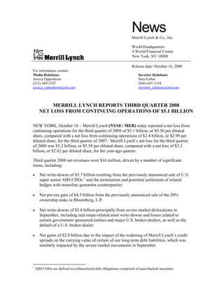 News
                                                                    Merrill Lynch & Co., Inc.

                                                                    World Headquarters
                                                                    4 World Financial Center
                                                                    New York, NY 10080

                                                                    Release date: October 16, 2008
For information contact:
Media Relations:                                                         Investor Relations:
Jessica Oppenheim                                                        Sara Furber
(212) 449-2107                                                           (866) 607-1234
jessica_oppenheim@ml.com                                                 investor_relations@ml.com



           MERRILL LYNCH REPORTS THIRD QUARTER 2008
      NET LOSS FROM CONTINUING OPERATIONS OF $5.1 BILLION

NEW YORK, October 16 – Merrill Lynch (NYSE: MER) today reported a net loss from
continuing operations for the third quarter of 2008 of $5.1 billion, or $5.56 per diluted
share, compared with a net loss from continuing operations of $2.4 billion, or $2.99 per
diluted share, for the third quarter of 2007. Merrill Lynch’s net loss for the third quarter
of 2008 was $5.2 billion, or $5.58 per diluted share, compared with a net loss of $2.2
billion, or $2.82 per diluted share, for the year-ago quarter.

Third quarter 2008 net revenues were $16 million, driven by a number of significant
items, including:

•     Net write-downs of $5.7 billion resulting from the previously announced sale of U.S.
      super senior ABS CDOs 1 and the termination and potential settlement of related
      hedges with monoline guarantor counterparties

•     Net pre-tax gain of $4.3 billion from the previously announced sale of the 20%
      ownership stake in Bloomberg, L.P.

•     Net write-downs of $3.8 billion principally from severe market dislocations in
      September, including real estate-related asset write-downs and losses related to
      certain government sponsored entities and major U.S. broker-dealers, as well as the
      default of a U.S. broker-dealer

•     Net gains of $2.8 billion due to the impact of the widening of Merrill Lynch’s credit
      spreads on the carrying value of certain of our long-term debt liabilities, which was
      similarly impacted by the severe market movements in September



1
    ABS CDOs are defined as collateralized debt obligations comprised of asset-backed securities.
 