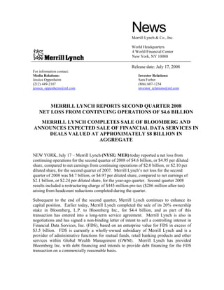 News
                                                         Merrill Lynch & Co., Inc.

                                                         World Headquarters
                                                         4 World Financial Center
                                                         New York, NY 10080

                                                         Release date: July 17, 2008
For information contact:
Media Relations:                                             Investor Relations:
Jessica Oppenheim                                            Sara Furber
(212) 449-2107                                               (866) 607-1234
jessica_oppenheim@ml.com                                     investor_relations@ml.com



       MERRILL LYNCH REPORTS SECOND QUARTER 2008
   NET LOSS FROM CONTINUING OPERATIONS OF $4.6 BILLION
  MERRILL LYNCH COMPLETES SALE OF BLOOMBERG AND
ANNOUNCES EXPECTED SALE OF FINANCIAL DATA SERVICES IN
    DEALS VALUED AT APPROXIMATELY $8 BILLION IN
                    AGGREGATE

NEW YORK, July 17 – Merrill Lynch (NYSE: MER) today reported a net loss from
continuing operations for the second quarter of 2008 of $4.6 billion, or $4.95 per diluted
share, compared to net earnings from continuing operations of $2.0 billion, or $2.10 per
diluted share, for the second quarter of 2007. Merrill Lynch’s net loss for the second
quarter of 2008 was $4.7 billion, or $4.97 per diluted share, compared to net earnings of
$2.1 billion, or $2.24 per diluted share, for the year-ago quarter. Second quarter 2008
results included a restructuring charge of $445 million pre-tax ($286 million after-tax)
arising from headcount reductions completed during the quarter.

Subsequent to the end of the second quarter, Merrill Lynch continues to enhance its
capital position. Earlier today, Merrill Lynch completed the sale of its 20% ownership
stake in Bloomberg, L.P. to Bloomberg Inc., for $4.4 billion, and as part of this
transaction has entered into a long-term service agreement. Merrill Lynch is also in
negotiations and has signed a non-binding letter of intent to sell a controlling interest in
Financial Data Services, Inc. (FDS), based on an enterprise value for FDS in excess of
$3.5 billion. FDS is currently a wholly-owned subsidiary of Merrill Lynch and is a
provider of administrative functions for mutual funds, retail banking products and other
services within Global Wealth Management (GWM). Merrill Lynch has provided
Bloomberg Inc. with debt financing and intends to provide debt financing for the FDS
transaction on a commercially reasonable basis.
 
