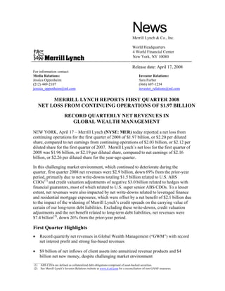 NewsMerrill Lynch & Co., Inc.
World Headquarters
4 World Financial Center
New York, NY 10080
Release date: April 17, 2008
For information contact:
Media Relations: Investor Relations:
Jessica Oppenheim Sara Furber
(212) 449-2107 (866) 607-1234
jessica_oppenheim@ml.com investor_relations@ml.com
MERRILL LYNCH REPORTS FIRST QUARTER 2008
NET LOSS FROM CONTINUING OPERATIONS OF $1.97 BILLION
RECORD QUARTERLY NET REVENUES IN
GLOBAL WEALTH MANAGEMENT
NEW YORK, April 17 – Merrill Lynch (NYSE: MER) today reported a net loss from
continuing operations for the first quarter of 2008 of $1.97 billion, or $2.20 per diluted
share, compared to net earnings from continuing operations of $2.03 billion, or $2.12 per
diluted share for the first quarter of 2007. Merrill Lynch’s net loss for the first quarter of
2008 was $1.96 billion, or $2.19 per diluted share, compared to net earnings of $2.16
billion, or $2.26 per diluted share for the year-ago quarter.
In this challenging market environment, which continued to deteriorate during the
quarter, first quarter 2008 net revenues were $2.9 billion, down 69% from the prior-year
period, primarily due to net write-downs totaling $1.5 billion related to U.S. ABS
CDOs(1)
and credit valuation adjustments of negative $3.0 billion related to hedges with
financial guarantors, most of which related to U.S. super senior ABS CDOs. To a lesser
extent, net revenues were also impacted by net write-downs related to leveraged finance
and residential mortgage exposures, which were offset by a net benefit of $2.1 billion due
to the impact of the widening of Merrill Lynch’s credit spreads on the carrying value of
certain of our long-term debt liabilities. Excluding these write-downs, credit valuation
adjustments and the net benefit related to long-term debt liabilities, net revenues were
$7.4 billion(2)
, down 26% from the prior-year period.
First Quarter Highlights
• Record quarterly net revenues in Global Wealth Management (“GWM”) with record
net interest profit and strong fee-based revenues
• $9 billion of net inflows of client assets into annuitized revenue products and $4
billion net new money, despite challenging market environment
_________________
(1) ABS CDOs are defined as collateralized debt obligations comprised of asset-backed securities.
(2) See Merrill Lynch’s Investor Relations website at www.ir.ml.com for a reconciliation of non-GAAP measures.
 