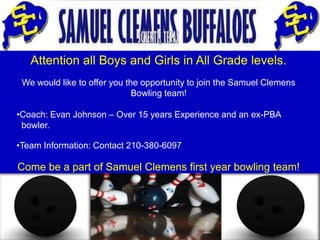 Attention all Boys and Girls in All Grade levels.
 We would like to offer you the opportunity to join the Samuel Clemens
                              Bowling team!

•Coach: Evan Johnson – Over 15 years Experience and an ex-PBA
 bowler.

•Team Information: Contact 210-380-6097

Come be a part of Samuel Clemens first year bowling team!
 