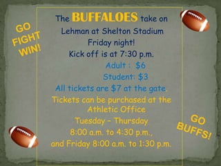 The   BUFFALOES take on
   Lehman at Shelton Stadium
          Friday night!
     Kick off is at 7:30 p.m.
                Adult : $6
               Student: $3
 All tickets are $7 at the gate.
Tickets can be purchased at the
          Athletic Office
       Tuesday – Thursday
      8:00 a.m. to 4:30 p.m.,
and Friday 8:00 a.m. to 1:30 p.m.
 