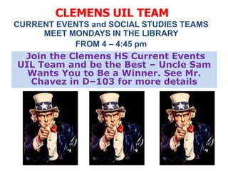 CLEMENS UIL TEAM
CURRENT EVENTS and SOCIAL STUDIES TEAMS
     MEET MONDAYS IN THE LIBRARY
           FROM 4 – 4:45 pm
 Join the Clemens HS Current Events
UIL Team and be the Best – Uncle Sam
  Wants You to Be a Winner. See Mr.
  Chavez in D–103 for more details
 