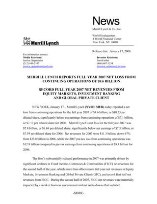-MORE-
NewsMerrill Lynch & Co., Inc.
World Headquarters
4 World Financial Center
New York, NY 10080
Release date: January 17, 2008
For information contact:
Media Relations: Investor Relations:
Jessica Oppenheim Sara Furber
(212) 449-2107 (866) 607-1234
jessica_oppenheim@ml.com investor_relations@ml.com
MERRILL LYNCH REPORTS FULL YEAR 2007 NET LOSS FROM
CONTINUING OPERATIONS OF $8.6 BILLION
RECORD FULL YEAR 2007 NET REVENUES FROM
EQUITY MARKETS, INVESTMENT BANKING
AND GLOBAL PRIVATE CLIENT
NEW YORK, January 17 – Merrill Lynch (NYSE: MER) today reported a net
loss from continuing operations for the full year 2007 of $8.6 billion, or $10.73 per
diluted share, significantly below net earnings from continuing operations of $7.1 billion,
or $7.17 per diluted share for 2006. Merrill Lynch’s net loss for the full year 2007 was
$7.8 billion, or $9.69 per diluted share, significantly below net earnings of $7.5 billion, or
$7.59 per diluted share for 2006. Net revenues for 2007 were $11.3 billion, down 67%
from $33.8 billion in 2006, while the 2007 pre-tax loss from continuing operations was
$12.8 billion compared to pre-tax earnings from continuing operations of $9.8 billion for
2006.
The firm’s substantially reduced performance in 2007 was primarily driven by
significant declines in Fixed Income, Currencies & Commodities (FICC) net revenues for
the second half of the year, which more than offset record full year net revenues in Equity
Markets, Investment Banking and Global Private Client (GPC), and record first half net
revenues from FICC. During the second half of 2007, FICC net revenues were materially
impacted by a weaker business environment and net write-downs that included
 