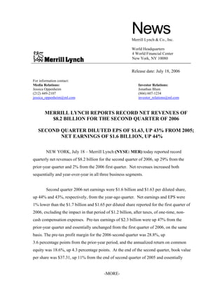 News
                                                         Merrill Lynch & Co., Inc.

                                                         World Headquarters
                                                         4 World Financial Center
                                                         New York, NY 10080


                                                         Release date: July 18, 2006

For information contact:
Media Relations:                                             Investor Relations:
Jessica Oppenheim                                            Jonathan Blum
(212) 449-2107                                               (866) 607-1234
jessica_oppenheim@ml.com                                     investor_relations@ml.com



      MERRILL LYNCH REPORTS RECORD NET REVENUES OF
        $8.2 BILLION FOR THE SECOND QUARTER OF 2006

   SECOND QUARTER DILUTED EPS OF $1.63, UP 43% FROM 2005;
          NET EARNINGS OF $1.6 BILLION, UP 44%

       NEW YORK, July 18 – Merrill Lynch (NYSE: MER) today reported record
quarterly net revenues of $8.2 billion for the second quarter of 2006, up 29% from the
prior-year quarter and 2% from the 2006 first quarter. Net revenues increased both
sequentially and year-over-year in all three business segments.


       Second quarter 2006 net earnings were $1.6 billion and $1.63 per diluted share,
up 44% and 43%, respectively, from the year-ago quarter. Net earnings and EPS were
1% lower than the $1.7 billion and $1.65 per diluted share reported for the first quarter of
2006, excluding the impact in that period of $1.2 billion, after taxes, of one-time, non-
cash compensation expenses. Pre-tax earnings of $2.3 billion were up 47% from the
prior-year quarter and essentially unchanged from the first quarter of 2006, on the same
basis. The pre-tax profit margin for the 2006 second quarter was 28.8%, up
3.6 percentage points from the prior-year period, and the annualized return on common
equity was 18.6%, up 4.3 percentage points. At the end of the second quarter, book value
per share was $37.31, up 11% from the end of second quarter of 2005 and essentially


                                         -MORE-
 