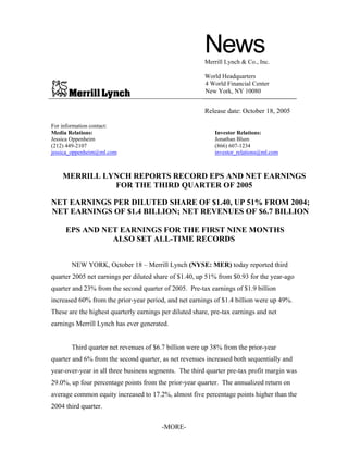 News
                                                         Merrill Lynch & Co., Inc.

                                                         World Headquarters
                                                         4 World Financial Center
                                                         New York, NY 10080


                                                         Release date: October 18, 2005

For information contact:
Media Relations:                                             Investor Relations:
Jessica Oppenheim                                            Jonathan Blum
(212) 449-2107                                               (866) 607-1234
jessica_oppenheim@ml.com                                     investor_relations@ml.com



    MERRILL LYNCH REPORTS RECORD EPS AND NET EARNINGS
              FOR THE THIRD QUARTER OF 2005

NET EARNINGS PER DILUTED SHARE OF $1.40, UP 51% FROM 2004;
NET EARNINGS OF $1.4 BILLION; NET REVENUES OF $6.7 BILLION

     EPS AND NET EARNINGS FOR THE FIRST NINE MONTHS
               ALSO SET ALL-TIME RECORDS


       NEW YORK, October 18 – Merrill Lynch (NYSE: MER) today reported third
quarter 2005 net earnings per diluted share of $1.40, up 51% from $0.93 for the year-ago
quarter and 23% from the second quarter of 2005. Pre-tax earnings of $1.9 billion
increased 60% from the prior-year period, and net earnings of $1.4 billion were up 49%.
These are the highest quarterly earnings per diluted share, pre-tax earnings and net
earnings Merrill Lynch has ever generated.


       Third quarter net revenues of $6.7 billion were up 38% from the prior-year
quarter and 6% from the second quarter, as net revenues increased both sequentially and
year-over-year in all three business segments. The third quarter pre-tax profit margin was
29.0%, up four percentage points from the prior-year quarter. The annualized return on
average common equity increased to 17.2%, almost five percentage points higher than the
2004 third quarter.


                                         -MORE-
 