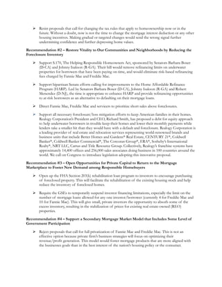  Resist proposals that call for changing the tax rules that apply to homeownership now or in the
     future. Without a doubt, now is not the time to change the mortgage interest deduction or any other
     housing incentives. Making gradual or targeted changes would send the wrong signal further
     undermining confidence and further depressing home values.

Recommendation #2 – Restore Vitality to Our Communities and Neighborhoods by Reducing the
Foreclosure Inventory

    Support S.170, The Helping Responsible Homeowners Act, sponsored by Senators Barbara Boxer
     (D-CA) and Johnny Isakson (R-GA). Their bill would remove refinancing limits on underwater
     properties for borrowers that have been paying on time, and would eliminate risk-based refinancing
     fees charged by Fannie Mae and Freddie Mac.

    Support bipartisan Senate efforts calling for improvements to the Home Affordable Refinance
     Program (HARP). Led by Senators Barbara Boxer (D-CA), Johnny Isakson (R-GA) and Robert
     Menendez (D-NJ), the time is appropriate to enhance HARP and provide refinancing opportunities
     to at-risk borrowers as an alternative to defaulting on their mortgage loans.

    Direct Fannie Mae, Freddie Mac and servicers to prioritize short sales above foreclosures.

    Support all necessary foreclosure/loss mitigation efforts to keep American families in their homes.
     Realogy Corporation’s President and CEO, Richard Smith, has proposed a debt for equity approach
     to help underwater borrowers in trouble keep their homes and lower their monthly payments while
     lenders take a smaller hit than they would have with a default and foreclosure. Realogy Corporation is
     a leading provider of real estate and relocation services representing world-renowned brands and
     business units that include Better Homes and Gardens® Real Estate, CENTURY 21®, Coldwell
     Banker®, Coldwell Banker Commercial®, The Corcoran Group®, ERA®, Sotheby’s International
     Realty®, NRT LLC, Cartus and Title Resource Group. Collectively, Realogy’s franchise systems have
     approximately 14,400 offices and 256,000 sales associates doing business in 100 countries around the
     world. We call on Congress to introduce legislation adopting this innovative proposal.

Recommendation #3 – Open Opportunities for Private Capital to Return to the Mortgage
Marketplace to Foster New Demand among Responsible Homebuyers

    Open up the FHA Section 203(k) rehabilitation loan program to investors to encourage purchasing
     of foreclosed property. This will facilitate the rehabilitation of the existing housing stock and help
     reduce the inventory of foreclosed homes.

    Require the GSEs to temporarily suspend investor financing limitations, especially the limit on the
     number of mortgage loans allowed for any one investor/borrower (currently 4 for Freddie Mac and
     10 for Fannie Mae). This will give small, private investors the opportunity to absorb some of the
     excess inventory, resulting in the stabilization of prices for existing real estate-owned (REO)
     properties.

Recommendation #4 – Support a Secondary Mortgage Market Model that Includes Some Level of
Government Participation

    Reject proposals that call for full privatization of Fannie Mae and Freddie Mac. This is not an
     effective option because private firm’s business strategies will focus on optimizing their
     revenue/profit generation. This model would foster mortgage products that are more aligned with
     the businesses goals than in the best interest of the nation’s housing policy or the consumer.
 