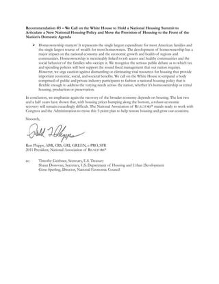 Recommendation #5 – We Call on the White House to Hold a National Housing Summit to
Articulate a New National Housing Policy and Move the Provision of Housing to the Front of the
Nation’s Domestic Agenda

       Homeownership matters! It represents the single largest expenditure for most American families and
        the single largest source of wealth for most homeowners. The development of homeownership has a
        major impact on the national economy and the economic growth and health of regions and
        communities. Homeownership is inextricably linked to job access and healthy communities and the
        social behavior of the families who occupy it. We recognize the serious public debate as to which tax
        and spending policies will best support the sound fiscal management that our nation requires.
        However, we urge caution against dismantling or eliminating vital resources for housing that provide
        important economic, social, and societal benefits. We call on the White House to empanel a body
        comprised of public and private industry participants to fashion a national housing policy that is
        flexible enough to address the varying needs across the nation, whether it’s homeownership or rental
        housing, production or preservation.

In conclusion, we emphasize again the recovery of the broader economy depends on housing. The last two
and a half years have shown that, with housing prices bumping along the bottom, a robust economic
recovery will remain exceedingly difficult. The National Association of REALTORS® stands ready to work with
Congress and the Administration to move this 5-point plan to help restore housing and grow our economy.

Sincerely,




Ron Phipps, ABR, CRS, GRI, GREEN, e-PRO, SFR
2011 President, National Association of REALTORS®

cc:       Timothy Geithner, Secretary, U.S. Treasury
          Shaun Donovan, Secretary, U.S. Department of Housing and Urban Development
          Gene Sperling, Director, National Economic Council
 