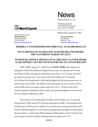 News
                                                         Merrill Lynch & Co., Inc.

                                                         World Headquarters
                                                         4 World Financial Center
                                                         New York, NY 10080

                                                         Release date: January 25, 2005
For information contact:
Media Relations:                                             Investor Relations:
Michael O’Looney                                             Tina Madon
(212) 449-9205                                               (866) 607-1234
michael_olooney@ml.com                                       investor_relations@ml.com

 MERRILL LYNCH REPORTS RECORD FULL YEAR 2004 RESULTS

    NET EARNINGS OF $4.4 BILLION; $4.38 PER DILUTED SHARE;
              PRE-TAX PROFIT MARGIN OF 26.5%

FOURTH QUARTER EARNINGS OF $1.2 BILLION, $1.19 PER SHARE
AS QUARTERLY NET REVENUES INCREASE 21% TO $5.9 BILLION

       NEW YORK, January 25 – Merrill Lynch (NYSE: MER) today reported net
earnings for 2004 of $4.4 billion, the highest the firm has ever reported, up 16% from
$3.8 billion in 2003. Earnings per diluted share were $4.38, a 13% increase over $3.87
per share for the prior year. Net revenues were $22.0 billion, up 11% from the
$19.9 billion the firm generated in 2003 and the highest the firm has generated since its
peak revenue year in 2000. The 2004 pre-tax profit margin was also a record at 26.5%,
and the 2004 return on average common equity was 14.9%. All three of the firm’s
business segments contributed to these results, each generating higher net revenues and
pre-tax earnings in 2004 than in 2003.


       Net revenues in the fourth quarter of 2004 were $5.9 billion, up 21% from the
fourth quarter of 2003 and up 22% from the third quarter of 2004. Net earnings for the
fourth quarter of 2004 were $1.2 billion, 2% lower than the year-ago period, but up 29%
from the 2004 third quarter, as every business segment generated higher revenues than in
the prior quarter. Fourth quarter 2004 earnings per diluted share were $1.19; the pre-tax
profit margin was 26.4%; and the annualized return on equity was 15.7%.
                                         -MORE-
 