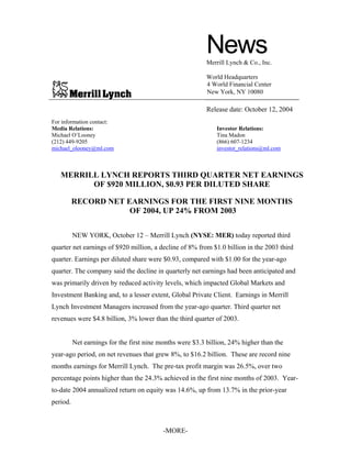News
                                                           Merrill Lynch & Co., Inc.

                                                           World Headquarters
                                                           4 World Financial Center
                                                           New York, NY 10080

                                                           Release date: October 12, 2004
For information contact:
Media Relations:                                              Investor Relations:
Michael O’Looney                                              Tina Madon
(212) 449-9205                                                (866) 607-1234
michael_olooney@ml.com                                        investor_relations@ml.com



   MERRILL LYNCH REPORTS THIRD QUARTER NET EARNINGS
         OF $920 MILLION, $0.93 PER DILUTED SHARE

          RECORD NET EARNINGS FOR THE FIRST NINE MONTHS
                      OF 2004, UP 24% FROM 2003


          NEW YORK, October 12 – Merrill Lynch (NYSE: MER) today reported third
quarter net earnings of $920 million, a decline of 8% from $1.0 billion in the 2003 third
quarter. Earnings per diluted share were $0.93, compared with $1.00 for the year-ago
quarter. The company said the decline in quarterly net earnings had been anticipated and
was primarily driven by reduced activity levels, which impacted Global Markets and
Investment Banking and, to a lesser extent, Global Private Client. Earnings in Merrill
Lynch Investment Managers increased from the year-ago quarter. Third quarter net
revenues were $4.8 billion, 3% lower than the third quarter of 2003.


          Net earnings for the first nine months were $3.3 billion, 24% higher than the
year-ago period, on net revenues that grew 8%, to $16.2 billion. These are record nine
months earnings for Merrill Lynch. The pre-tax profit margin was 26.5%, over two
percentage points higher than the 24.3% achieved in the first nine months of 2003. Year-
to-date 2004 annualized return on equity was 14.6%, up from 13.7% in the prior-year
period.



                                           -MORE-
 