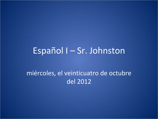Español I – Sr. Johnston

miércoles, el veinticuatro de octubre
               del 2012
 