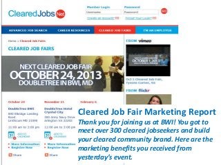 Cleared Job Fair Marketing Report
Thank you for joining us at BWI! You got to
meet over 300 cleared jobseekers and build
your cleared community brand. Here are the
marketing benefits you received from
yesterday’s event.

 