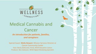 Delivery Methods and Dosing:
Making the most of your medicine
Medical Cannabis and
Cancer
Special Guest: Molly Stewart, Mission Services Director at
Cancer Community Center
Host: Becky DeKeuster, M.Ed, WCM Education Liaison
Producer: Ben Gelassen, WCM Digital Marketing Specialist
An introduction for patients, families,
and caregivers
 