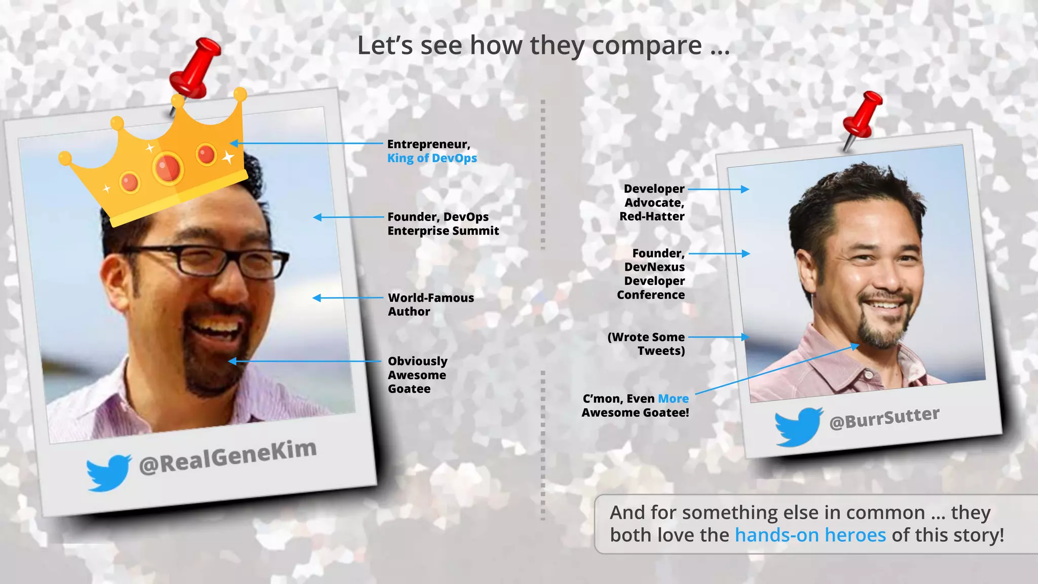 Developer
Advocate,
Red-Hatter
Founder,
DevNexus
Developer
ConferenceWorld-Famous
Author
(Wrote Some
Tweets)
Obviously
Awesome
Goatee
C’mon, Even More
Awesome Goatee!
Founder, DevOps
Enterprise Summit
Entrepreneur,
King of DevOps
And for something else in common … they
both love the hands-on heroes of this story!
Let’s see how they compare …
 