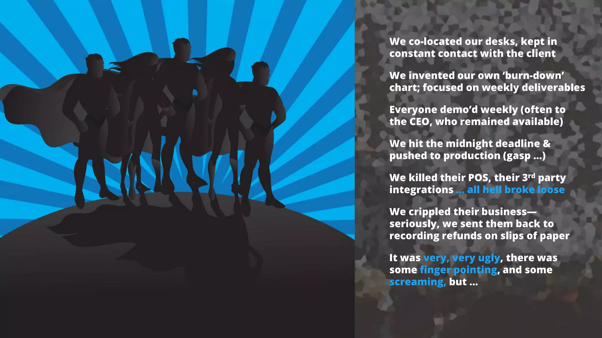 We co-located our desks, kept in
constant contact with the client
We invented our own ‘burn-down’
chart; focused on weekly deliverables
Everyone demo’d weekly (often to
the CEO, who remained available)
We hit the midnight deadline &
pushed to production (gasp …)
We killed their POS, their 3rd party
integrations … all hell broke loose
We crippled their business—
seriously, we sent them back to
recording refunds on slips of paper
It was very, very ugly, there was
some finger pointing, and some
screaming, but …
 
