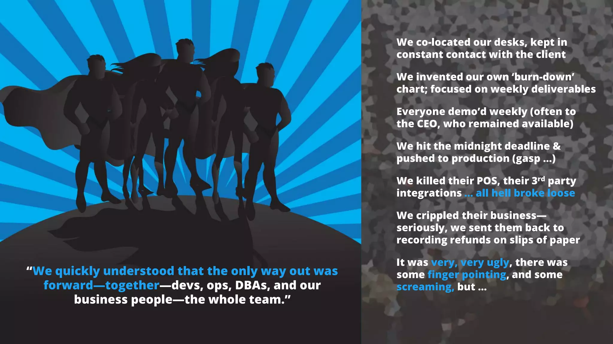 “We quickly understood that the only way out was
forward—together—devs, ops, DBAs, and our
business people—the whole team.”
We co-located our desks, kept in
constant contact with the client
We invented our own ‘burn-down’
chart; focused on weekly deliverables
Everyone demo’d weekly (often to
the CEO, who remained available)
We hit the midnight deadline &
pushed to production (gasp …)
We killed their POS, their 3rd party
integrations … all hell broke loose
We crippled their business—
seriously, we sent them back to
recording refunds on slips of paper
It was very, very ugly, there was
some finger pointing, and some
screaming, but …
 