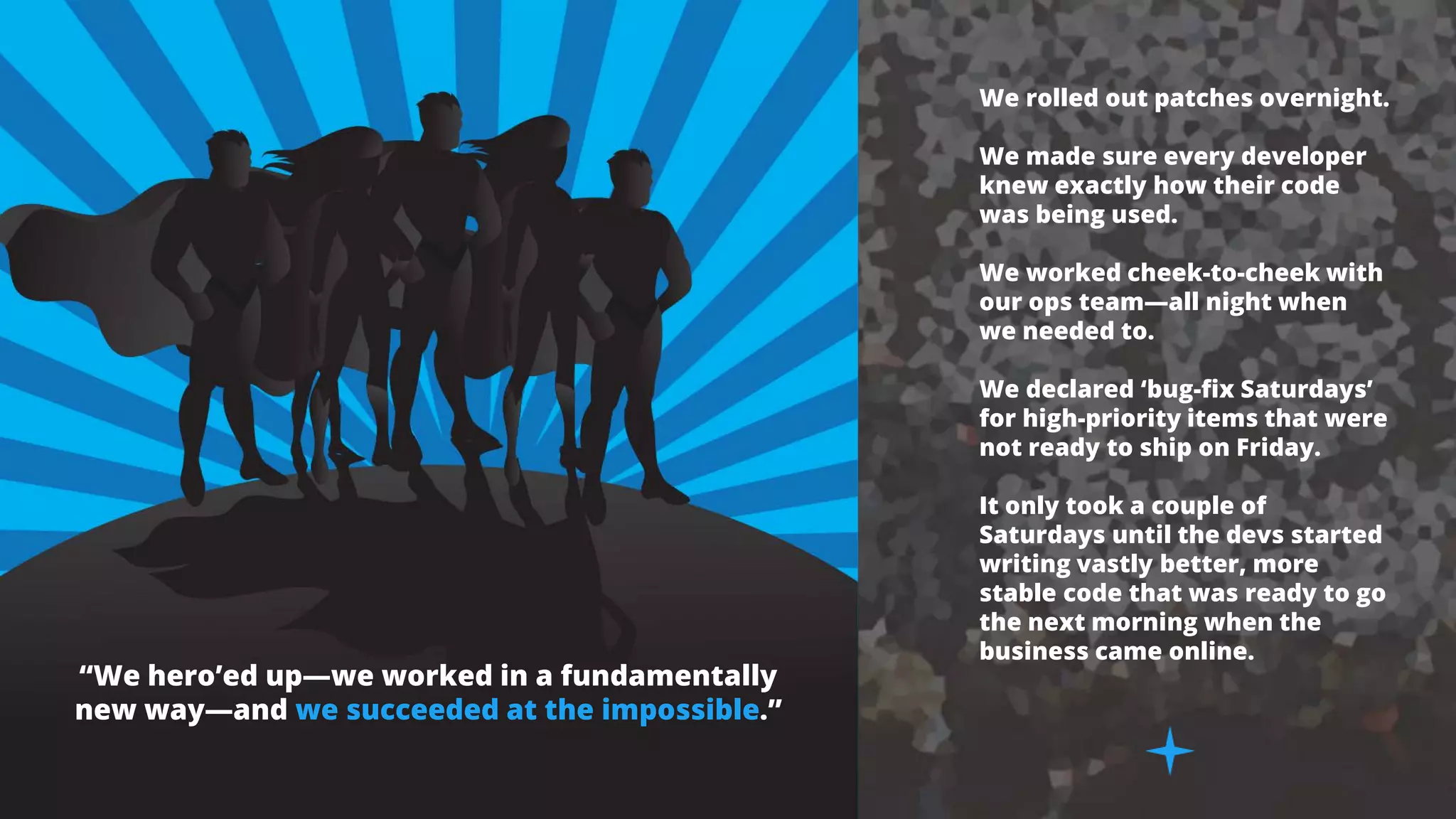 “We hero’ed up—we worked in a fundamentally
new way—and we succeeded at the impossible.”
We rolled out patches overnight.
We made sure every developer
knew exactly how their code
was being used.
We worked cheek-to-cheek with
our ops team—all night when
we needed to.
We declared ‘bug-fix Saturdays’
for high-priority items that were
not ready to ship on Friday.
It only took a couple of
Saturdays until the devs started
writing vastly better, more
stable code that was ready to go
the next morning when the
business came online.
 